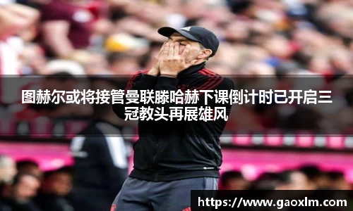 图赫尔或将接管曼联滕哈赫下课倒计时已开启三冠教头再展雄风