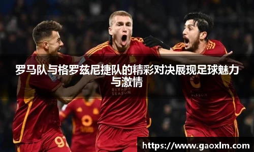 罗马队与格罗兹尼捷队的精彩对决展现足球魅力与激情