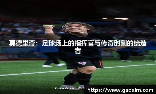 莫德里奇：足球场上的指挥官与传奇时刻的缔造者